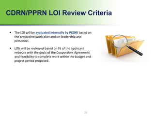 CDRN/PPRN LOI Review Criteria
22
 The LOI will be evaluated internally by PCORI based on
the project/network plan and on leadership and
personnel.
 LOIs will be reviewed based on fit of the applicant
network with the goals of the Cooperative Agreement
and feasibility to complete work within the budget and
project period proposed.
 
