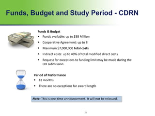 Funds, Budget and Study Period - CDRN
24
Note: This is one-time announcement. It will not be reissued.
Funds & Budget
 Funds available: up to $58 Million
 Cooperative Agreement: up to 8
 Maximum $7,000,000 total costs
 Indirect costs: up to 40% of total modified direct costs
 Request for exceptions to funding limit may be made during the
LOI submission
Period of Performance
 18 months
 There are no exceptions for award length
 