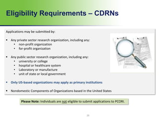 Eligibility Requirements – CDRNs
Applications may be submitted by:
 Any private sector research organization, including any:
• non-profit organization
• for-profit organization
 Any public sector research organization, including any:
• university or college
• hospital or healthcare system
• Laboratory or manufacture
• unit of state or local government
 Only US-based organizations may apply as primary institutions
 Nondomestic Components of Organizations based in the United States
Please Note: Individuals are not eligible to submit applications to PCORI.
25
 