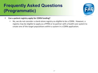 Frequently Asked Questions
(Programmatic)
 Can a patient registry apply for CDRN funding?
• No, we do not consider a stand-alone registry as eligible to be a CDRN. However, a
registry may be eligible to apply as a PPRN or to partner with a health care system to
create one of the target populations within a system in a CDRN application.
27
 