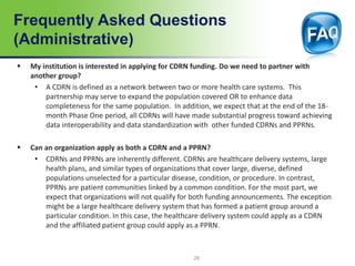 Frequently Asked Questions
(Administrative)
 My institution is interested in applying for CDRN funding. Do we need to partner with
another group?
• A CDRN is defined as a network between two or more health care systems. This
partnership may serve to expand the population covered OR to enhance data
completeness for the same population. In addition, we expect that at the end of the 18-
month Phase One period, all CDRNs will have made substantial progress toward achieving
data interoperability and data standardization with other funded CDRNs and PPRNs.
 Can an organization apply as both a CDRN and a PPRN?
• CDRNs and PPRNs are inherently different. CDRNs are healthcare delivery systems, large
health plans, and similar types of organizations that cover large, diverse, defined
populations unselected for a particular disease, condition, or procedure. In contrast,
PPRNs are patient communities linked by a common condition. For the most part, we
expect that organizations will not qualify for both funding announcements. The exception
might be a large healthcare delivery system that has formed a patient group around a
particular condition. In this case, the healthcare delivery system could apply as a CDRN
and the affiliated patient group could apply as a PPRN.
28
 