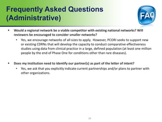 Frequently Asked Questions
(Administrative)
 Would a regional network be a viable competitor with existing national networks? Will
reviewers be encouraged to consider smaller networks?
• Yes, we encourage networks of all sizes to apply. However, PCORI seeks to support new
or existing CDRNs that will develop the capacity to conduct comparative effectiveness
studies using data from clinical practice in a large, defined population (at least one million
people by the end of Phase One for conditions other than rare diseases).
 Does my institution need to identify our partner(s) as part of the letter of intent?
• Yes, we ask that you explicitly indicate current partnerships and/or plans to partner with
other organizations.
29
 