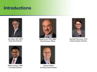 Introductions
Joe Selby, MD, MPH
Executive Director
Bryan Luce, PhD, MBA
Chief Science Officer
Rachael Fleurence, PhD
Acting Program Director
James Hulbert
Contracts Administrator
Martin Duenas, MPA
Contracts Director
 