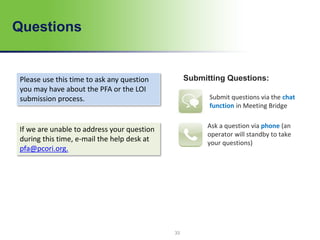 Questions
Submitting Questions:Please use this time to ask any question
you may have about the PFA or the LOI
submission process.
If we are unable to address your question
during this time, e-mail the help desk at
pfa@pcori.org.
33
Submit questions via the chat
function in Meeting Bridge
Ask a question via phone (an
operator will standby to take
your questions)
 