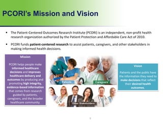 PCORI’s Mission and Vision
 The Patient-Centered Outcomes Research Institute (PCORI) is an independent, non-profit health
research organization authorized by the Patient Protection and Affordable Care Act of 2010.
 PCORI funds patient-centered research to assist patients, caregivers, and other stakeholders in
making informed health decisions.
Mission
PCORI helps people make
informed healthcare
decisions and improves
healthcare delivery and
outcomes by producing and
promoting high integrity,
evidence-based information
that comes from research
guided by patients,
caregivers, and the broader
healthcare community.
Vision
Patients and the public have
the information they need to
make decisions that reflect
their desired health
outcomes.
5
 