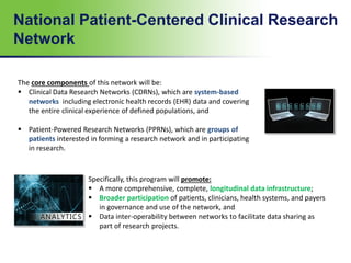 National Patient-Centered Clinical Research
Network
The core components of this network will be:
 Clinical Data Research Networks (CDRNs), which are system-based
networks including electronic health records (EHR) data and covering
the entire clinical experience of defined populations, and
 Patient-Powered Research Networks (PPRNs), which are groups of
patients interested in forming a research network and in participating
in research.
Specifically, this program will promote:
 A more comprehensive, complete, longitudinal data infrastructure;
 Broader participation of patients, clinicians, health systems, and payers
in governance and use of the network, and
 Data inter-operability between networks to facilitate data sharing as
part of research projects.
 