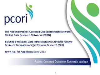 The National Patient-Centered Clinical Research Network:
Clinical Data Research Networks (CDRN)
Building a National Data Infrastructure to Advance Patient-
Centered Comparative Effectiveness Research (CER)
Town Hall for Applicants: June 2013
1
 