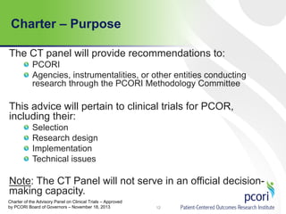 Charter – Purpose
12
The CT panel will provide recommendations to:
PCORI
Agencies, instrumentalities, or other entities conducting
research through the PCORI Methodology Committee
This advice will pertain to clinical trials for PCOR,
including their:
Selection
Research design
Implementation
Technical issues
Note: The CT Panel will not serve in an official decision-
making capacity.
Charter of the Advisory Panel on Clinical Trials – Approved
by PCORI Board of Governors – November 18, 2013
 