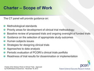 Charter – Scope of Work
The CT panel will provide guidance on:
Methodological standards
Priority areas for development of clinical trial methodology;
Baseline review of proposed trials and ongoing oversight of funded trials
Guidance on the selection of appropriate study outcomes
Human subjects issues
Strategies for designing clinical trials
Approaches to data analysis
Periodic evaluation of PCORI’s clinical trials portfolio
Readiness of trial results for dissemination or implementation
Charter of the Advisory Panel on Clinical Trials – Approved
by PCORI Board of Governors – November 18, 2013
 