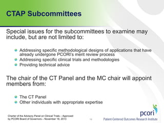 CTAP Subcommittees
Special issues for the subcommittees to examine may
include, but are not limited to:
Addressing specific methodological designs of applications that have
already undergone PCORI’s merit review process
Addressing specific clinical trials and methodologies
Providing technical advice
The chair of the CT Panel and the MC chair will appoint
members from:
The CT Panel
Other individuals with appropriate expertise
14
Charter of the Advisory Panel on Clinical Trials – Approved
by PCORI Board of Governors – November 18, 2013
 