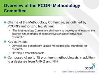 Overview of the PCORI Methodology
Committee
Charge of the Methodology Committee, as outlined by
PCORI’s authorizing legislation:
 “The Methodology Committee shall work to develop and improve the
science and methods of comparative clinical effectiveness
research.”
Key activities:
 Develop and periodically update Methodological standards for
research
 Develop a translation table
Composed of up to 15 prominent methodologists in addition
to a designee from AHRQ and NIH
16
 