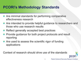 Are minimal standards for performing comparative
effectiveness research
Are intended to provide helpful guidance to researchers and
those who use research results
Reflect generally accepted best practices
Provide guidance for both project protocols and result
reporting
Are used to assess the scientific rigor of funding
applications
Context of research should drive use of the standards
18
PCORI’s Methodology Standards
 