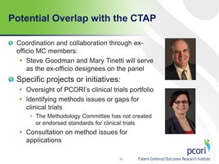 Potential Overlap with the CTAP
Coordination and collaboration through ex-
officio MC members:
 Steve Goodman and Mary Tinetti will serve
as the ex-officio designees on the panel
Specific projects or initiatives:
 Oversight of PCORI’s clinical trials portfolio
 Identifying methods issues or gaps for
clinical trials
• The Methodology Committee has not created
or endorsed standards for clinical trials
 Consultation on method issues for
applications
20
 