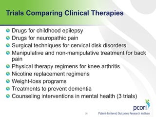 Trials Comparing Clinical Therapies
Drugs for childhood epilepsy
Drugs for neuropathic pain
Surgical techniques for cervical disk disorders
Manipulative and non-manipulative treatment for back
pain
Physical therapy regimens for knee arthritis
Nicotine replacement regimens
Weight-loss programs
Treatments to prevent dementia
Counseling interventions in mental health (3 trials)
26
 