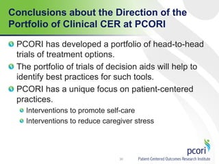 Conclusions about the Direction of the
Portfolio of Clinical CER at PCORI
PCORI has developed a portfolio of head-to-head
trials of treatment options.
The portfolio of trials of decision aids will help to
identify best practices for such tools.
PCORI has a unique focus on patient-centered
practices.
Interventions to promote self-care
Interventions to reduce caregiver stress
30
 