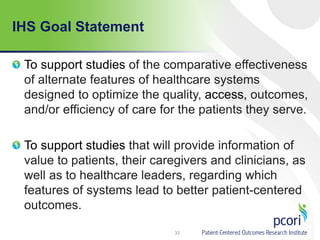 IHS Goal Statement
To support studies of the comparative effectiveness
of alternate features of healthcare systems
designed to optimize the quality, access, outcomes,
and/or efficiency of care for the patients they serve.
To support studies that will provide information of
value to patients, their caregivers and clinicians, as
well as to healthcare leaders, regarding which
features of systems lead to better patient-centered
outcomes.
32
 