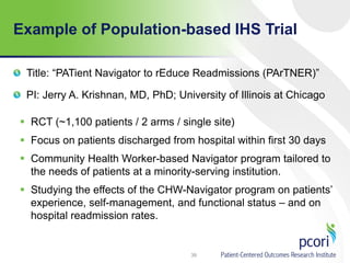 Example of Population-based IHS Trial
39
Title: “PATient Navigator to rEduce Readmissions (PArTNER)”
PI: Jerry A. Krishnan, MD, PhD; University of Illinois at Chicago
 RCT (~1,100 patients / 2 arms / single site)
 Focus on patients discharged from hospital within first 30 days
 Community Health Worker-based Navigator program tailored to
the needs of patients at a minority-serving institution.
 Studying the effects of the CHW-Navigator program on patients’
experience, self-management, and functional status – and on
hospital readmission rates.
 
