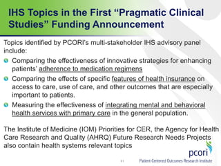 IHS Topics in the First “Pragmatic Clinical
Studies” Funding Announcement
Topics identified by PCORI’s multi-stakeholder IHS advisory panel
include:
Comparing the effectiveness of innovative strategies for enhancing
patients’ adherence to medication regimens
Comparing the effects of specific features of health insurance on
access to care, use of care, and other outcomes that are especially
important to patients.
Measuring the effectiveness of integrating mental and behavioral
health services with primary care in the general population.
The Institute of Medicine (IOM) Priorities for CER, the Agency for Health
Care Research and Quality (AHRQ) Future Research Needs Projects
also contain health systems relevant topics
41
 