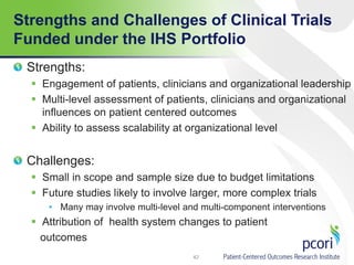Strengths and Challenges of Clinical Trials
Funded under the IHS Portfolio
Strengths:
 Engagement of patients, clinicians and organizational leadership
 Multi-level assessment of patients, clinicians and organizational
influences on patient centered outcomes
 Ability to assess scalability at organizational level
Challenges:
 Small in scope and sample size due to budget limitations
 Future studies likely to involve larger, more complex trials
• Many may involve multi-level and multi-component interventions
 Attribution of health system changes to patient
outcomes
42
 