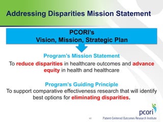 Addressing Disparities Mission Statement
46
Program’s Mission Statement
To reduce disparities in healthcare outcomes and advance
equity in health and healthcare
Program’s Guiding Principle
To support comparative effectiveness research that will identify
best options for eliminating disparities.
PCORI’s
Vision, Mission, Strategic Plan
 