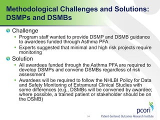 Methodological Challenges and Solutions:
DSMPs and DSMBs
54
Challenge
 Program staff wanted to provide DSMP and DSMB guidance
to awardees funded through Asthma PFA
 Experts suggested that minimal and high risk projects require
monitoring
Solution
 All awardees funded through the Asthma PFA are required to
develop DSMPs and convene DSMBs regardless of risk
assessment
 Awardees will be required to follow the NHLBI Policy for Data
and Safety Monitoring of Extramural Clinical Studies with
some differences (e.g., DSMBs will be convened by awardee;
where possible, a trained patient or stakeholder should be on
the DSMB)
 