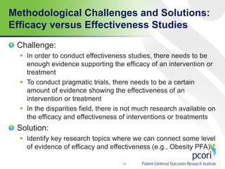 Methodological Challenges and Solutions:
Efficacy versus Effectiveness Studies
Challenge:
 In order to conduct effectiveness studies, there needs to be
enough evidence supporting the efficacy of an intervention or
treatment
 To conduct pragmatic trials, there needs to be a certain
amount of evidence showing the effectiveness of an
intervention or treatment
 In the disparities field, there is not much research available on
the efficacy and effectiveness of interventions or treatments
Solution:
 Identify key research topics where we can connect some level
of evidence of efficacy and effectiveness (e.g., Obesity PFA)
55
 
