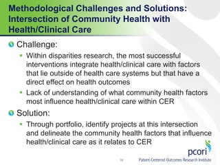 Methodological Challenges and Solutions:
Intersection of Community Health with
Health/Clinical Care
Challenge:
 Within disparities research, the most successful
interventions integrate health/clinical care with factors
that lie outside of health care systems but that have a
direct effect on health outcomes
 Lack of understanding of what community health factors
most influence health/clinical care within CER
Solution:
 Through portfolio, identify projects at this intersection
and delineate the community health factors that influence
health/clinical care as it relates to CER
56
 