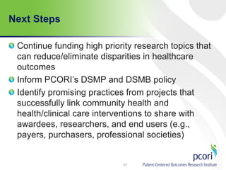 Next Steps
Continue funding high priority research topics that
can reduce/eliminate disparities in healthcare
outcomes
Inform PCORI’s DSMP and DSMB policy
Identify promising practices from projects that
successfully link community health and
health/clinical care interventions to share with
awardees, researchers, and end users (e.g.,
payers, purchasers, professional societies)
57
 