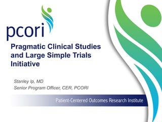 Pragmatic Clinical Studies
and Large Simple Trials
Initiative
Stanley Ip, MD
Senior Program Officer, CER, PCORI
 
