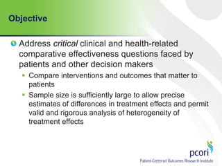 Objective
Address critical clinical and health-related
comparative effectiveness questions faced by
patients and other decision makers
 Compare interventions and outcomes that matter to
patients
 Sample size is sufficiently large to allow precise
estimates of differences in treatment effects and permit
valid and rigorous analysis of heterogeneity of
treatment effects
 