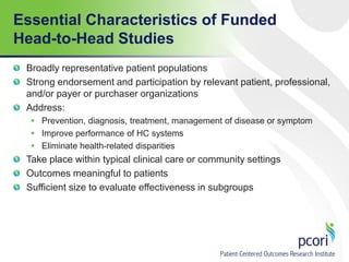 Essential Characteristics of Funded
Head-to-Head Studies
Broadly representative patient populations
Strong endorsement and participation by relevant patient, professional,
and/or payer or purchaser organizations
Address:
 Prevention, diagnosis, treatment, management of disease or symptom
 Improve performance of HC systems
 Eliminate health-related disparities
Take place within typical clinical care or community settings
Outcomes meaningful to patients
Sufficient size to evaluate effectiveness in subgroups
 