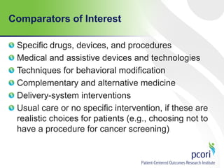 Comparators of Interest
Specific drugs, devices, and procedures
Medical and assistive devices and technologies
Techniques for behavioral modification
Complementary and alternative medicine
Delivery-system interventions
Usual care or no specific intervention, if these are
realistic choices for patients (e.g., choosing not to
have a procedure for cancer screening)
 