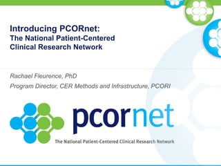 Introducing PCORnet:
The National Patient-Centered
Clinical Research Network
Rachael Fleurence, PhD
Program Director, CER Methods and Infrastructure, PCORI
 