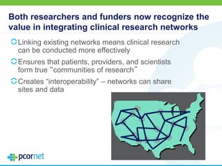 Both researchers and funders now recognize the
value in integrating clinical research networks
Linking existing networks means clinical research
can be conducted more effectively
Ensures that patients, providers, and scientists
form true “communities of research”
Creates “interoperability” – networks can share
sites and data
 