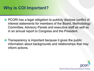 Why is COI Important?
7
PCORI has a legal obligation to publicly disclose conflict of
interest statements for members of the Board, Methodology
Committee, Advisory Panels and executive staff as well as
in an annual report to Congress and the President.
Transparency is important because it gives the public
information about backgrounds and relationships that may
inform actions.
 