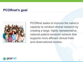 PCORnet’s goal
72
PCORnet seeks to improve the nation’s
capacity to conduct clinical research by
creating a large, highly representative,
national patient-centered network that
supports more efficient clinical trials
and observational studies.
 