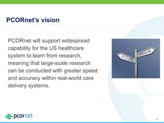 PCORnet’s vision
73
PCORnet will support widespread
capability for the US healthcare
system to learn from research,
meaning that large-scale research
can be conducted with greater speed
and accuracy within real-world care
delivery systems.
 