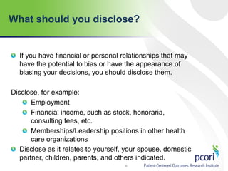What should you disclose?
8
If you have financial or personal relationships that may
have the potential to bias or have the appearance of
biasing your decisions, you should disclose them.
Disclose, for example:
Employment
Financial income, such as stock, honoraria,
consulting fees, etc.
Memberships/Leadership positions in other health
care organizations
Disclose as it relates to yourself, your spouse, domestic
partner, children, parents, and others indicated.
 