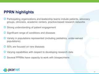 PPRN highlights
Participating organizations and leadership teams include patients, advocacy
groups, clinicians, academic centers, practice-based research networks
Strong understanding of patient engagement
Significant range of conditions and diseases
Variety in populations represented (including pediatrics, under-served
populations)
50% are focused on rare diseases
Varying capabilities with respect to developing research data
Several PPRNs have capacity to work with biospecimens
82
 