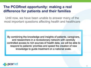 The PCORnet opportunity: making a real
difference for patients and their families
Until now, we have been unable to answer many of the
most important questions affecting health and healthcare
83
By combining the knowledge and insights of patients, caregivers,
and researchers in a revolutionary network with carefully
controlled access to rich sources of health data, we will be able to
respond to patients’ priorities and speed the creation of new
knowledge to guide treatment on a national scale.
 