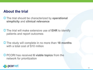 About the trial
The trial should be characterized by operational
simplicity and clinical relevance
The trial will make extensive use of EHR to identify
patients and report outcomes
The study will complete in no more than 18 months
with a total cost of $10 million
PCORI has received 6 viable topics from the
network for prioritization
86
 