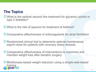 The Topics
What is the optimal second line treatment for glycemic control in
type 2 diabetes?
What is the role of spacers for treatment of Asthma?
Comparative effectiveness of anticoagulants for atrial fibrillation
Randomized clinical trial to determine optimal maintenance
aspirin dose for patients with coronary artery disease
Comparative effectiveness of interventions to maximize and
maintain weight loss after bariatric surgery
Mindfulness-based weight reduction using a simple web-based
training
87
 