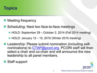 Topics
Meeting frequency
Scheduling: Next two face-to-face meetings
HOLD: September 29 – October 2, 2014 (Fall 2014 meeting)
HOLD: January 12 – 15, 2015 (Winter 2015 meeting)
Leadership: Please submit nomination (including self-
nominations) to CTAP@pcori.org. PCORI staff will then
select a chair and co-chair and will announce the new
leadership to all panel members.
Staff support
93
 