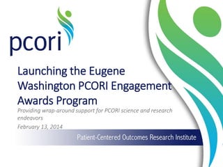 Launching  the  Eugene  
Washington  PCORI  Engagement  
Awards  Program  
Providing  wrap-­‐around  support  for  PCORI  science  and  research  
endeavors  
February  13,  2014  
 
