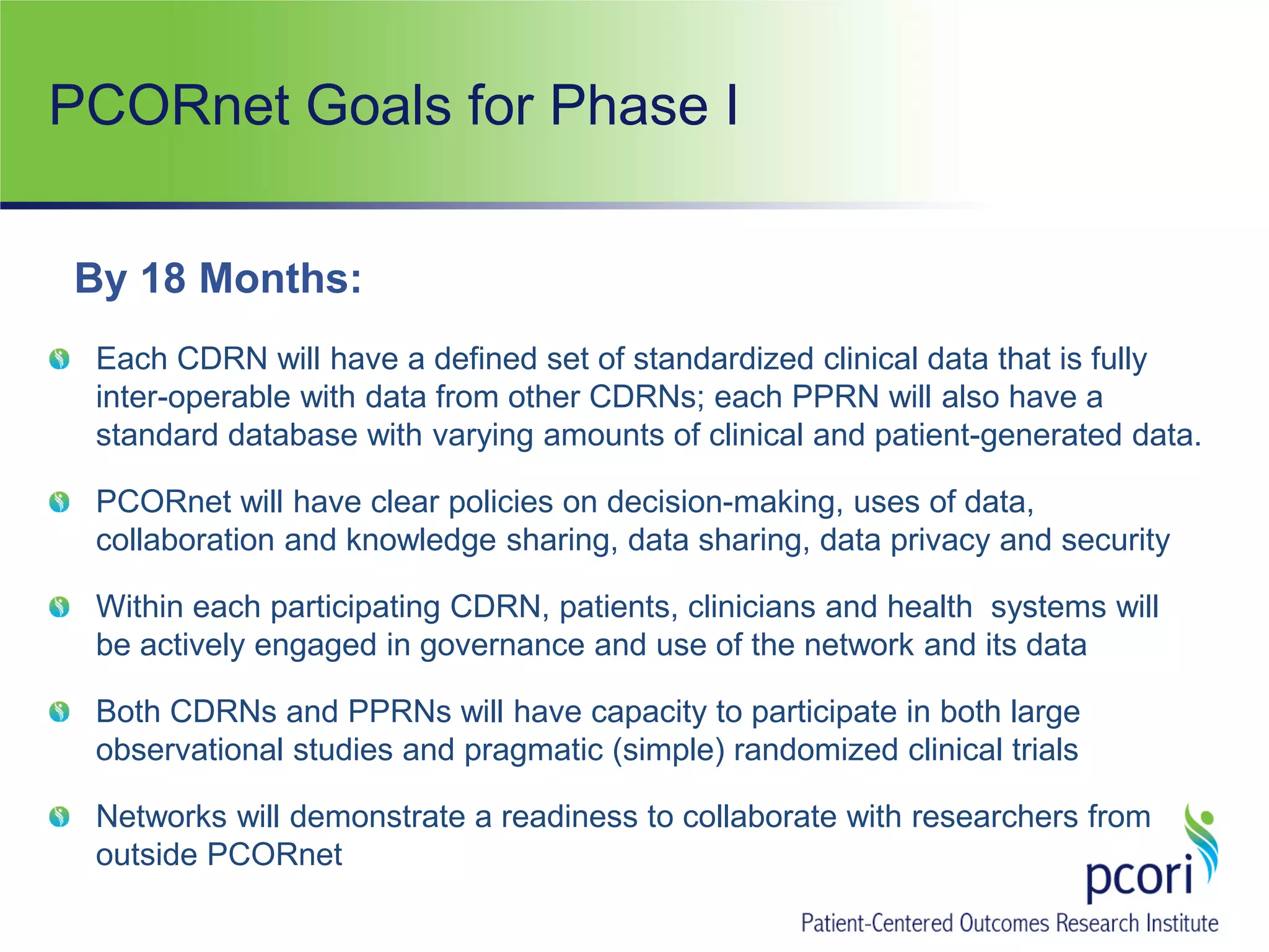 PCORnet Goals for Phase I
Each CDRN will have a defined set of standardized clinical data that is fully
inter-operable with data from other CDRNs; each PPRN will also have a
standard database with varying amounts of clinical and patient-generated data.
PCORnet will have clear policies on decision-making, uses of data,
collaboration and knowledge sharing, data sharing, data privacy and security
Within each participating CDRN, patients, clinicians and health systems will
be actively engaged in governance and use of the network and its data
Both CDRNs and PPRNs will have capacity to participate in both large
observational studies and pragmatic (simple) randomized clinical trials
Networks will demonstrate a readiness to collaborate with researchers from
outside PCORnet
By 18 Months:
 