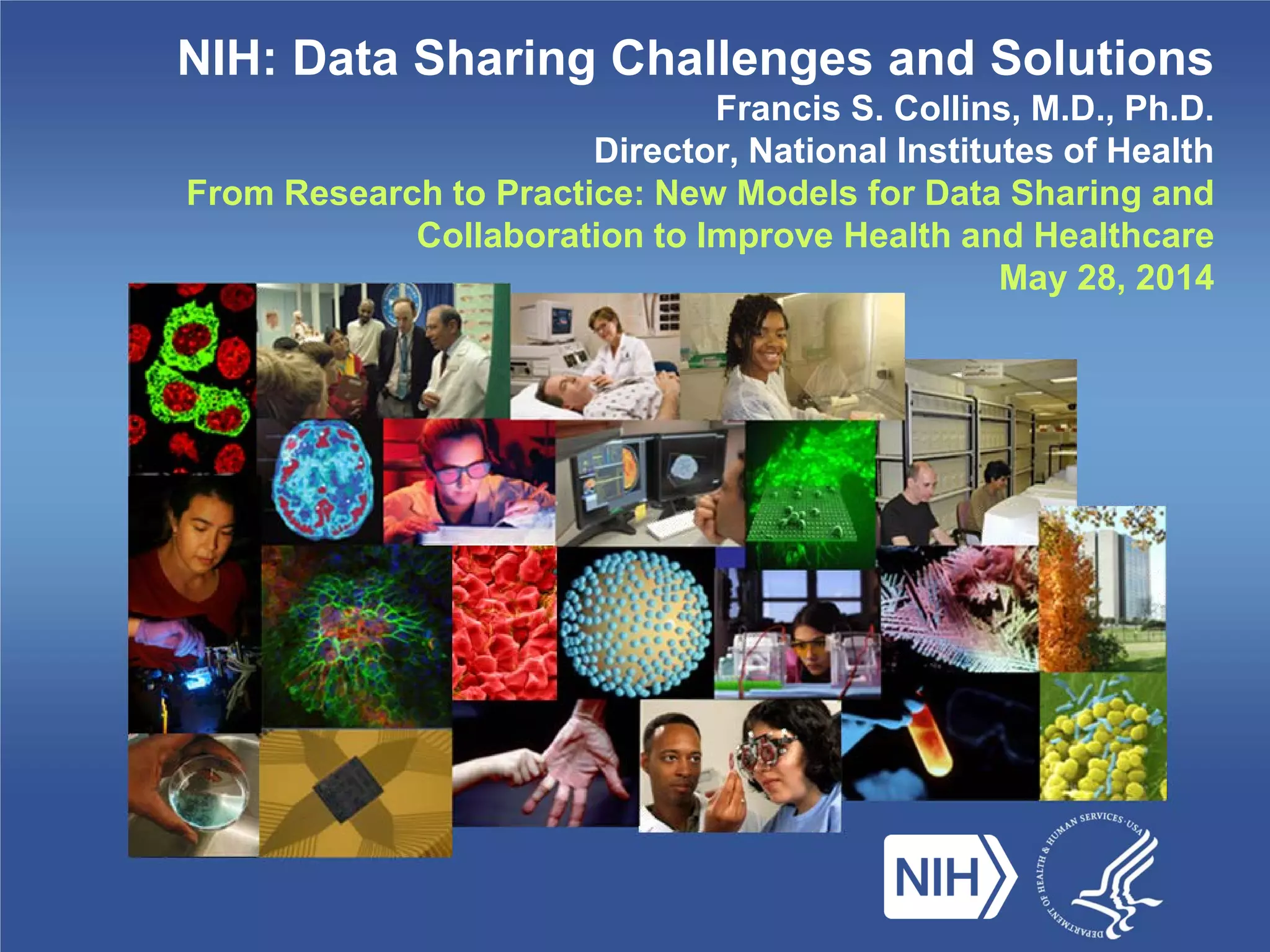 NIH: Data Sharing Challenges and Solutions
Francis S. Collins, M.D., Ph.D.
Director, National Institutes of Health
From Research to Practice: New Models for Data Sharing and
Collaboration to Improve Health and Healthcare
May 28, 2014
 