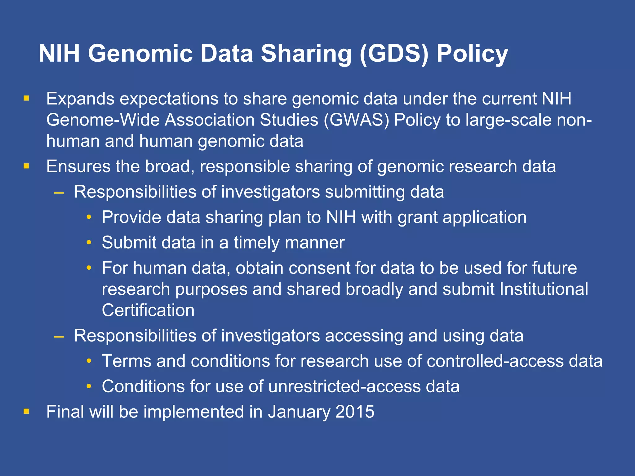 NIH Genomic Data Sharing (GDS) Policy
 Expands expectations to share genomic data under the current NIH
Genome-Wide Association Studies (GWAS) Policy to large-scale non-
human and human genomic data
 Ensures the broad, responsible sharing of genomic research data
– Responsibilities of investigators submitting data
• Provide data sharing plan to NIH with grant application
• Submit data in a timely manner
• For human data, obtain consent for data to be used for future
research purposes and shared broadly and submit Institutional
Certification
– Responsibilities of investigators accessing and using data
• Terms and conditions for research use of controlled-access data
• Conditions for use of unrestricted-access data
 Final will be implemented in January 2015
 