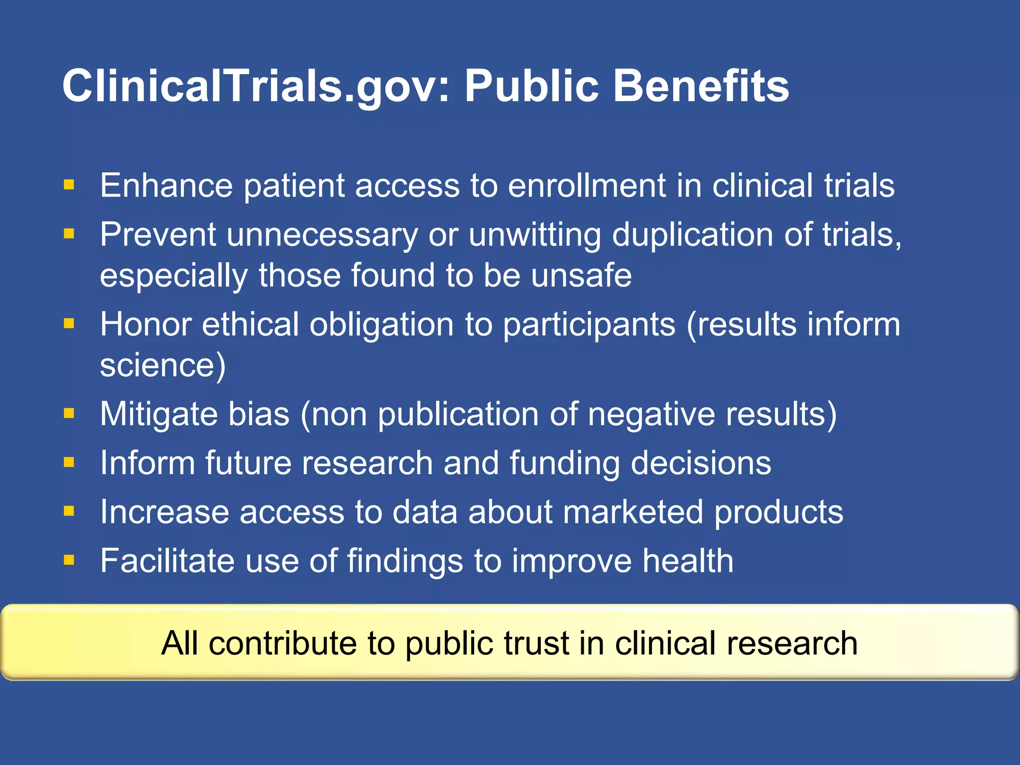 ClinicalTrials.gov: Public Benefits
 Enhance patient access to enrollment in clinical trials
 Prevent unnecessary or unwitting duplication of trials,
especially those found to be unsafe
 Honor ethical obligation to participants (results inform
science)
 Mitigate bias (non publication of negative results)
 Inform future research and funding decisions
 Increase access to data about marketed products
 Facilitate use of findings to improve health
All contribute to public trust in clinical research
 