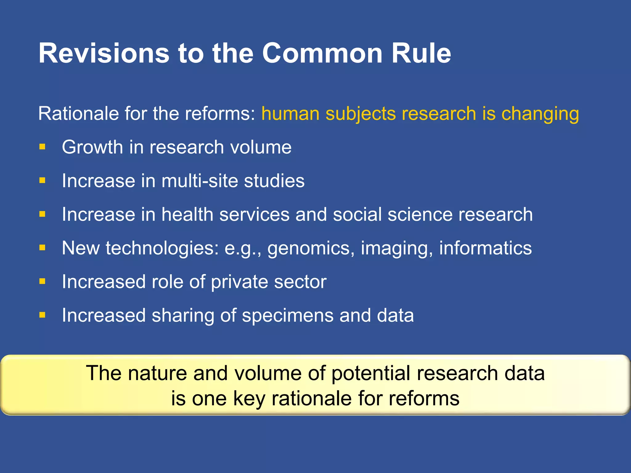 Revisions to the Common Rule
Rationale for the reforms: human subjects research is changing
 Growth in research volume
 Increase in multi-site studies
 Increase in health services and social science research
 New technologies: e.g., genomics, imaging, informatics
 Increased role of private sector
 Increased sharing of specimens and data
The nature and volume of potential research data
is one key rationale for reforms
 