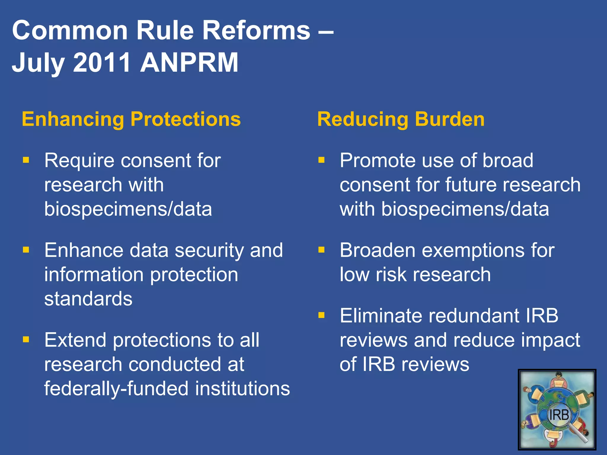Common Rule Reforms –
July 2011 ANPRM
Enhancing Protections
 Require consent for
research with
biospecimens/data
 Enhance data security and
information protection
standards
 Extend protections to all
research conducted at
federally-funded institutions
Reducing Burden
 Promote use of broad
consent for future research
with biospecimens/data
 Broaden exemptions for
low risk research
 Eliminate redundant IRB
reviews and reduce impact
of IRB reviews
 